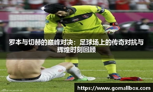 罗本与切赫的巅峰对决：足球场上的传奇对抗与辉煌时刻回顾